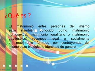 ¿Qué es ?
 El matrimonio entre personas del mismo
sexo (también conocido como matrimonio
homosexual, matrimonio igualitario o matrimonio
gay-lésbico) reconoce legal o socialmente
un matrimonio formado por contrayentes del
mismo sexo biológico o identidad de genero .
Gabriela Yánez Esparza
3
 