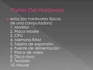    estos son hardwares típicos
    de una computadora:
    1. Monitor
    2. Placa Madre
    3. CPU
    4. Memoria RAM
    5. Tarjeta de expansión
    6. Fuente de alimentación
    7. Placa de video
    8. Disco duro
    9. Teclado
    10. Mouse
 