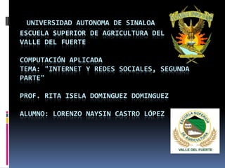 UNIVERSIDAD AUTONOMA DE SINALOA
ESCUELA SUPERIOR DE AGRICULTURA DEL
VALLE DEL FUERTE
COMPUTACIÓN APLICADA
TEMA: "INTERNET Y REDES SOCIALES, SEGUNDA
PARTE"
PROF. RITA ISELA DOMINGUEZ DOMINGUEZ
ALUMNO: LORENZO NAYSIN CASTRO LÓPEZ
 