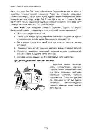 ЧАНАРТ СУУРИЛСАН БОЛОВСРОЛЫН ШИНЭЧЛЭЛ
124
багш, хүүхдүүд бие биеэ илүү сайн ойлгож, 2)
хүүхдийн өөртөө итгэх итгэл
нэмэгдэх, 3)
сургалт-хөгжил эрчимжих, 4)
эцэг эх хүүхдийн хоорондын
харилцаа сайжрах, 5)
эцэг эхийн хувьд сургалт-хөгжил-хүмүүжлийн ажлыг
илүү ойлгох зэрэг давуу талууд бий болдог. Багш нар нь хүүхэд нэг бүрийн
гэр бүлийг таньж, мэдсэнээр хүүхдийн сургалт-хөгжлийн юун дээр илүү
хамтарч ажиллах вэ гэдгээ тодорхой болгодог.
Кейс Х-01: Эцэг эхчүүдтэй ажиллах бэрхшээл, сорилт. Та дараах
бэрхшээлийг даван туулахын тулд эцэг эхчүүдтэй хэрхэн ажиллах вэ?
A.	 Эцэг эхчүүд хуралд ирдэггүй;
B.	 Зарим эцэг эхчүүд бусдад өөрийгөө илэрхийлэх чадваргүй, хувцас
хунар муу гээд ангийн хурал болон ажилд оролцдоггүй;
C.	 Багш нарын хувьд эцэг эхтэй хамтран ажиллах мэдлэг, чадвар
дутагдах;
D.	 Багш нарт эцэг эхтэй уулзах цаг зав бага, ажлын хуваарьт байхгүй;
E.	 Хүүхдэдээ анхаарал тавьдаггүй, өөрсдөө архины хамааралтай,
эсвэл өөрсдөө амьдралд хөлөө олоогүй;
F.	 Хүүхдээ загнаж, зоддог, гэр бүл тогтворгүй хойд эцэг эхтэй;
Бусад байгууллагатай хамтран ажиллах
Хүүхдийн авьяас чадварыг
нээж, хөгжүүлэхийн зэрэгцээ
тэднийг хамтач үзэлтэй нийгмийн
хүн болж төлөвших, нийгмийн
харилцааг таниулах, нийгмээс
гадуурхагдах байдлаас урьдчи-
лан сэргийлж чиглэл тус бүрээр
холбогдох байгууллагуудтай
хамтарч ажиллах шаардлагатай
болж байна.
 