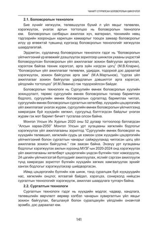 ЧАНАРТ СУУРИЛСАН БОЛОВСРОЛЫН ШИНЭЧЛЭЛ
141
2.1. Боловсролын технологи
Бие хүнийг хөгжүүлж, төлөвшүүлэх бүхий л үйл явцыг төлөвлөх,
хэрэгжүүлэх, үнэлэх аргын тогтолцоо нь боловсролын технологи
юм. Боловсролын салбарын ажиллах хүч, материал, техникийн нөөц
тэдгээрийн хоорондын харилцан хамаарлыг тооцох замаар боловсролыг
илүү үр өгөөжтэй түвшинд хүргэхэд боловсролын технологийг хөгжүүлэх
шаардлагатай.
Эрдэмтэн, судлаачид боловсролын технологи гэдэг нь “боловсролын
үйлчилгээний үр өгөөжийг дээшлүүлэх зорилгоор шинжлэх ухааны үндэстэй
боловсруулсан боловсролын үйл ажиллагааг зохион байгуулах аргачлал,
хэрэглэж байгаа техник хэрэгсэл, арга зүйн нэгдсэн цогц” (М.В.Кларин),
“боловсролын үйл ажиллагааг төлөвлөх, удирдах, тодорхой дэс дараатай
хэрэгжүүлэх, зохион байгуулах арга зам” (М.А.Мартынов), “сургах үйл
ажиллагааг зохион байгуулах удирдлагын дэвшилтэт арга хэрэгсэл,
үйлдлийн тогтолцоо” (И.М.Левина) гэж тодорхойлсон байдаг.
Боловсролын технологи нь Сургуулийн өмнөх боловсролын хуулийн
зохицуулалт, төрөөс сургуулийн өмнөх боловсролын талаар баримтлах
бодлого, сургуулийн өмнөх боловсролын сургалтад баримтлах чиглэл,
сургуулийн өмнөх боловсролын сургалтын хөтөлбөр, хүүхдийн цэцэрлэгийн
үйл ажиллагааг үнэлэх журам, сургуулийн өмнөх боловсролын үйлчилгээнд
хамрагдаж буй хүүхдийн хөгжил, сургуульд бэлтгэгдсэн байдлыг үнэлэх
журам гэх мэт баримт бичигт тусгалаа олсон байна.
Монгол Улсын Их Хурлын 2020 оны 52 дугаар тогтоолоор батлагдсан
“Алсын хараа-2050” Монгол Улсын урт хугацааны хөгжлийн бодлогыг
хэрэгжүүлэх үйл ажиллагааны зорилтод “Сургуулийн өмнөх боловсрол нь
хүүхдийн төлөвшил, хөгжлийн суурь үе хэмээн үзэж хүүхдийн цэцэрлэгийн
үйлчилгээний болон сургалтын чанарыг сайжруулахад чиглэсэн цогц үйл
ажиллагаа зохион байгуулна.” гэж заасан байна. Энэхүү урт хугацааны
бодлогыг хэрэгжүүлэх ажлын хүрээнд МУЗГ-ын 2020-2024 онд хэрэгжүүлэх
үйл ажиллагааны хөтөлбөрт цэцэрлэгийн үндсэн бүлгийн тоог нэмэгдүүлж,
24 цагийн үйлчилгээтэй бүлгүүдийг ажиллуулах, яслийг сэргээн ажиллуулж
түнд хамрагдах зорилтот бүлгийн хүүхдийн хөгжих хамгаалуулах эрхийг
хангах бодлогыг хэрэгжүүлэхээр шийдвэрлэсэн.
Иймд цэцэрлэгийн бүлгийн хэв шинж, тэнд суралцаж буй хүүхдүүдийн
нас, хөгжлийн онцлог, ялгаатай байдал, хэрэгцээ, сонирхолд нийцсэн
сургалтын технологийг хэрэгжүүлж, ажиллах шаардлага тулгарч байна.
2.2. Сургалтын технологи
Сургалтын технологи гэдэг нь хүүхдийн мэдлэг, чадвар, хандлага,
төлөвшлийн өөрчлөлт өөрөөр хэлбэл чанарын хувиргалтын үйл явцыг
зохион байгуулах, багшлахуй болон суралцахуйн үйлдлийн оновчтой
эрэмбэ, дэс дараалал юм.
 