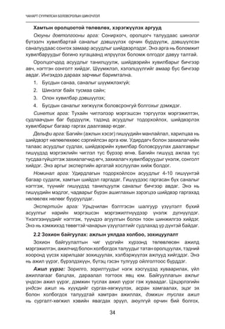 ЧАНАРТ СУУРИЛСАН БОЛОВСРОЛЫН ШИНЭЧЛЭЛ
34
Хамтын оролцоотой төлөвлөх, хэрэгжүүлэх аргууд
Оюуны довтолгооны арга: Сонирхогч, оролцогч талуудаас шинэлэг
бүтээлч хувилбартай саналыг дэвшүүлэх орчин бүрдүүлж, дэвшүүлсэн
саналуудаас сонгох замаар асуудлыг шийдвэрлэдэг. Энэ арга нь боломжит
хувилбаруудыг богино хугацаанд илрүүлэх боломж олгодог давуу талтай.
Оролцогчдод асуудлыг танилцуулж, шийдвэрийн хувилбарыг бичгээр
авч, нэгтгэн сонголт хийдэг. Шүүмжлэл, хэлэлцүүлгийг амаар бус бичгээр
авдаг. Ингэхдээ дараах зарчмыг баримтална.
1.	 Бусдын санаа, саналыг шүүмжлэхгүй;
2.	 Шинэлэг байх тусмаа сайн;
3.	 Олон хувилбар дэвшүүлэх;
4.	 Бусдын саналыг хөгжүүлж боловсронгуй болгохыг дэмждэг.
Синетик арга: Тухайн чиглэлээр мэргэшсэн тэргүүлэх мэргэжилтэн,
судлаачдын баг бүрдүүлж, тэдэнд асуудлыг тодорхойлох, шийдвэрлэх
хувилбарыг багаар гаргах даалгавар өгдөг.
Дельфи арга: Багийн (ажлын хэсэг) гишүүдийн манлайлал, харилцаа нь
шийдвэрт нөлөөлөхөөс сэргийлсэн арга юм. Удирдагч болон захиалагчийн
талаас асуудлыг судлах, шийдвэрийн хувилбар боловсруулах даалгаврыг
гишүүдэд мэргэжлийн чиглэл тус бүрээр өгнө. Багийн гишүүд ажлаа тус
тусдаа гүйцэтгэж захиалагчид өгч, захиалагч хувилбаруудыг үнэлж, сонголт
хийдэг. Энэ аргыг экспертийн аргатай хослуулан хийж болдог.
Номинал арга: Удирдлагын тодорхойлсон асуудлыг 4-10 гишүүнтэй
багаар судалж, хамтын шийдэл гаргадаг. Гишүүдээс гаргасан бүх саналыг
нэгтгэж, түүнийг гишүүдэд танилцуулж саналыг бичгээр авдаг. Энэ нь
гишүүдийн мэдлэг, чадварыг бүрэн ашиглахын зэрэгцээ шийдвэр гаргахад
нөлөөлөх нөлөөг бууруулдаг.
Экспертийн арга: Урьдчилан бэлтгэсэн шалгуур үзүүлэлт бүхий
асуулгыг нарийн мэргэшсэн мэргэжилтнүүдээр үнэлж дүгнүүлдэг.
Үнэлгээнүүдийг нэгтгэж, түүндээ агуулгын болон тоон шинжилгээ хийдэг.
Энэ нь хэмжихэд төвөгтэй чанарын үзүүлэлтийг судлахад үр дүнтэй байдаг.
2.2 Зохион байгуулах: ажлын уялдаа холбоо, зохицуулалт
Зохион байгуулалтын чиг үүргийн хүрээнд төлөвлөсөн ажилд
мэргэжилтэн, ажилчид болон холбогдох талуудыг татан оролцуулах, тэдний
хооронд үүсэх харилцааг зохицуулах, хэлбэржүүлэх ажлууд хийгддэг. Энэ
нь ажил үүрэг, бүрэлдэхүүн, бүтэц гэсэн тулгуур ойлголтоос бүрддэг.
Ажил үүрэг: Зорилго, зорилтуудыг нэгж хэсгүүдэд хуваарилах, үйл
ажиллагааг багцлах, дараалал тогтоох явц юм. Байгууллагын ажлыг
үндсэн ажил үүрэг, дэмжин туслах ажил үүрэг гэж хуваадаг. Цэцэрлэгийн
үндсэн ажил нь хүүхдийг сургах-хөгжүүлэх, асран хамгаалах, эцэг эх
болон холбогдох талуудтай хамтран ажиллах, дэмжин туслах ажил
нь сургалт-хөгжил хэвийн явагдах эрүүл, аюулгүй орчин бий болгох,
 
