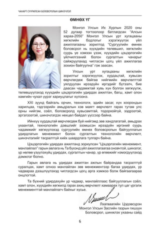 ЧАНАРТ СУУРИЛСАН БОЛОВСРОЛЫН ШИНЭЧЛЭЛ
6
ӨМНӨХ ҮГ
Монгол Улсын Их Хурлын 2020 оны
52 дугаар тогтоолоор батлагдсан “Алсын
хараа-2050” Монгол Улсын урт хугацааны
хөгжлийн бодлогыг хэрэгжүүлэх үйл
ажиллагааны зорилтод “Сургуулийн өмнөх
боловсрол нь хүүхдийн төлөвшил, хөгжлийн
суурь үе хэмээн үзэж, хүүхдийн цэцэрлэгийн
үйлчилгээний болон сургалтын чанарыг
сайжруулахад чиглэсэн цогц үйл ажиллагаа
зохион байгуулна” гэж заасан.
Улсын урт хугацааны хөгжлийн
зорилтыг хэрэгжүүлэх, хурдацтай, хувьсан
өөрчлөгдөж байгаа нийгмийн өөрчлөлттэй
уялдуулан ирээдүйн иргэдийг бүтээлч, бие
даасан чадамжтай хувь хүн болгон хөгжүүлж,
төлөвшүүлэхэд хүүхдийн цэцэрлэгийн удирдах ажилтан, багш, хамт олон
хамгийн чухал үүрэг хариуцлагыг хүлээнэ.
XXI зуунд байгаль орчин, технологи, эдийн засаг, хүн хоорондын
харилцаа, тэдгээрийн амьдралын хэв маягт өөрчлөлт гарах тутам улс
орны нийгэм, соёл, боловсролд хувьсамтгай, тодорхойгүй, ээдрээтэй,
эргэлзээтэй, шинэчлэгдэх нөхцөл байдал үүссээр байна.
Ийнхүү хурдацтай өөрчлөгдөж буй нийгэмд зөв хандлагатай, амьдрах
ухаантай, технологийн дэвшлийг эзэмшсэн ирээдүйн иргэний суурь
чадамжийг хөгжүүлэхэд сургуулийн өмнөх боловсролын байгууллагын
удирдлагын менежмент болон сургалтын технологийн өөрчлөлт,
шинэчлэлийг тасралтгүй хийх шаардлага тулгарч байна.
Цэцэрлэгийн удирдах ажилтанд зориулсан “Цэцэрлэгийн менежмент,
манлайлал” гарын авлага нь Та бүхэнд үйл ажиллагаагаа оновчтой, шинэлэг,
үр нөлөө үзүүлэхүйц удирдах, сургалтын чанар, үр өгөөжийг нэмэгдүүлэхэд
дэмжлэг болно.
Гарын авлага нь удирдах ажилтан ажлын байрандаа тасралтгүй
суралцах, хамт олноо манлайлан зөв менежментээр багаа удирдах, ур
чадвараа дээшлүүлэхэд чиглэгдсэн цогц арга хэмжээ болж байгаагаараа
онцлогтой.
Та бүхний удирдахуйн ур чадвар, манлайллаас байгууллагын соёл,
хамт олон, хүүхдийн хөгжилд гарах ахиц өөрчлөлт хамаарах тул цаг үргэлж
менежменттэй манлайлагч байхыг хүсье.
Лхагваагийн Цэдэвсүрэн
Монгол Улсын Засгийн газрын гишүүн
Боловсрол, шинжлэх ухааны сайд
 