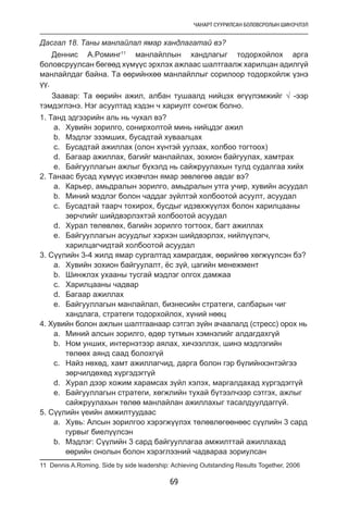 ЧАНАРТ СУУРИЛСАН БОЛОВСРОЛЫН ШИНЭЧЛЭЛ
69
Дасгал 18. Таны манлайлал ямар хандлагатай вэ?
Деннис А.Роминг11
манлайллын хандлагыг тодорхойлох арга
боловсруулсан бөгөөд хүмүүс эрхлэх ажлаас шалтгаалж харилцан адилгүй
манлайлдаг байна. Та өөрийнхөө манлайллыг сорилоор тодорхойлж үзнэ
үү.
Заавар: Та өөрийн ажил, албан тушаалд нийцэх өгүүлэмжийг √ -ээр
тэмдэглэнэ. Нэг асуултад хэдэн ч хариулт сонгож болно.
1. Танд эдгээрийн аль нь чухал вэ?
a.	 Хувийн зорилго, сонирхолтой минь нийцдэг ажил
b.	 Мэдлэг эзэмших, бусадтай хуваалцах
c.	 Бусадтай ажиллах (олон хүнтэй уулзах, холбоо тогтоох)
d.	 Багаар ажиллах, багийг манлайлах, зохион байгуулах, хамтрах
e.	 Байгууллагын ажлыг бүхэлд нь сайжруулахын тулд судалгаа хийх
2. Танаас бусад хүмүүс ихэвчлэн ямар зөвлөгөө авдаг вэ?
a.	 Карьер, амьдралын зорилго, амьдралын утга учир, хувийн асуудал
b.	 Миний мэдлэг болон чаддаг зүйлтэй холбоотой асуулт, асуудал
c.	 Бусадтай таарч тохирох, бусдыг идэвхжүүлэх болон харилцааны
зөрчлийг шийдвэрлэхтэй холбоотой асуудал
d.	 Хурал төлөвлөх, багийн зорилго тогтоох, багт ажиллах
e.	 Байгууллагын асуудлыг хэрхэн шийдвэрлэх, нийлүүлэгч,
харилцагчидтай холбоотой асуудал
3. Сүүлийн 3-4 жилд ямар сургалтад хамрагдаж, өөрийгөө хөгжүүлсэн бэ?
a.	 Хувийн зохион байгуулалт, ёс зүй, цагийн менежмент
b.	 Шинжлэх ухааны тусгай мэдлэг олгох дамжаа
c.	 Харилцааны чадвар
d.	 Багаар ажиллах
e.	 Байгууллагын манлайлал, бизнесийн стратеги, салбарын чиг
хандлага, стратеги тодорхойлох, хүний нөөц
4. Хувийн болон ажлын шалтгаанаар сэтгэл зүйн ачаалалд (стресс) орох нь
a.	 Миний алсын зорилго, өдөр тутмын хэмнэлийг алдагдахгүй
b.	 Ном унших, интернэтээр аялах, хичээллэх, шинэ мэдлэгийн
төлөөх аянд саад болохгүй
c.	 Найз нөхөд, хамт ажиллагчид, дарга болон гэр бүлийнхэнтэйгээ
зөрчилдөхөд хүргэдэггүй
d.	 Хурал дээр хожим харамсах зүйл хэлэх, маргалдахад хүргэдэггүй
e.	 Байгууллагын стратеги, хөгжлийн тухай бүтээлчээр сэтгэх, ажлыг
сайжруулахын төлөө манлайлан ажиллахыг тасалдуулдаггүй.
5. Сүүлийн үеийн амжилтуудаас
a.	 Хувь: Алсын зорилгоо хэрэгжүүлэх төлөвлөгөөнөөс сүүлийн 3 сард
гурвыг биелүүлсэн
b.	 Мэдлэг: Сүүлийн 3 сард байгууллагаа амжилттай ажиллахад
өөрийн онолын болон хэрэглээний чадвараа зориулсан
11 Dennis A.Roming. Side by side leadership: Achieving Outstanding Results Together, 2006
 
