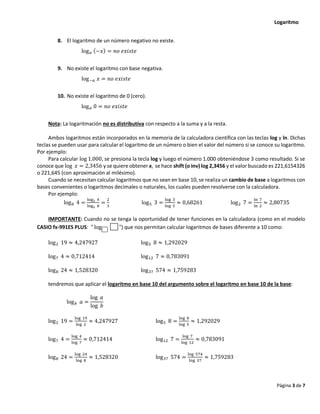 Logaritmo
Página 3 de 7
8. El logaritmo de un número negativo no existe.
log𝑎 (−𝑥) = 𝑛𝑜 𝑒𝑥𝑖𝑠𝑡𝑒
9. No existe el logaritmo con base negativa.
log−𝑎 𝑥 = 𝑛𝑜 𝑒𝑥𝑖𝑠𝑡𝑒
10. No existe el logaritmo de 0 (cero).
log𝑎 0 = 𝑛𝑜 𝑒𝑥𝑖𝑠𝑡𝑒
Nota: La logaritmación no es distributiva con respecto a la suma y a la resta.
Ambos logaritmos están incorporados en la memoria de la calculadora científica con las teclas log y ln. Dichas
teclas se pueden usar para calcular el logaritmo de un número o bien el valor del número si se conoce su logaritmo.
Por ejemplo:
Para calcular log 1.000, se presiona la tecla log y luego el número 1.000 obteniéndose 3 como resultado. Si se
conoce que log 𝑥 = 2,3456 y se quiere obtener x, se hace shift (o inv) log 2,3456 y el valor buscado es 221,6154326
o 221,645 (con aproximación al milésimo).
Cuando se necesitan calcular logaritmos que no sean en base 10, se realiza un cambio de base a logaritmos con
bases convenientes o logaritmos decimales o naturales, los cuales pueden resolverse con la calculadora.
Por ejemplo:
log8 4 =
log2 4
log2 8
=
2
3
log5 3 =
log 3
log 5
≈ 0,68261 log2 7 =
ln 7
ln 2
≈ 2,80735
IMPORTANTE: Cuando no se tenga la oportunidad de tener funciones en la calculadora (como en el modelo
CASIO fx-991ES PLUS: " log ") que nos permitan calcular logaritmos de bases diferente a 10 como:
log2 19 ≈ 4,247927 log5 8 ≈ 1,292029
log7 4 ≈ 0,712414 log12 7 ≈ 0,783091
log8 24 ≈ 1,528320 log37 574 ≈ 1,759283
tendremos que aplicar el logaritmo en base 10 del argumento sobre el logaritmo en base 10 de la base:
log𝑏 𝑎 =
log 𝑎
log 𝑏
log2 19 =
log 19
log 2
≈ 4,247927 log5 8 =
log 8
log 5
≈ 1,292029
log7 4 =
log 4
log 7
≈ 0,712414 log12 7 =
log 7
log 12
≈ 0,783091
log8 24 =
log 24
log 8
≈ 1,528320 log37 574 =
log 574
log 37
≈ 1,759283
 