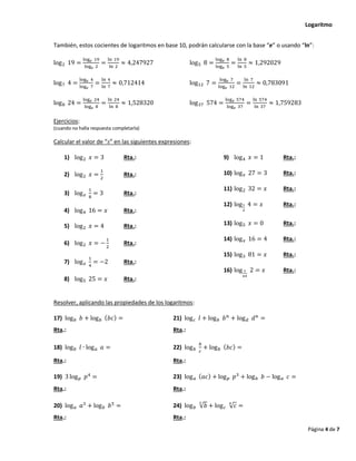 Logaritmo
Página 4 de 7
También, estos cocientes de logaritmos en base 10, podrán calcularse con la base “e” o usando “ln”:
log2 19 =
log𝑒 19
log𝑒 2
=
ln 19
ln 2
≈ 4,247927 log5 8 =
log𝑒 8
log𝑒 5
=
ln 8
ln 5
≈ 1,292029
log7 4 =
log𝑒 4
log𝑒 7
=
ln 4
ln 7
≈ 0,712414 log12 7 =
log𝑒 7
log𝑒 12
=
ln 7
ln 12
≈ 0,783091
log8 24 =
log𝑒 24
log𝑒 8
=
ln 24
ln 8
≈ 1,528320 log37 574 =
log𝑒 574
log𝑒 37
=
ln 574
ln 37
≈ 1,759283
Ejercicios:
(cuando no halla respuesta completarla)
Calcular el valor de “x” en las siguientes expresiones:
1) log2 𝑥 = 3 Rta.:
2) log2 𝑥 =
1
2
Rta.:
3) log𝑥
1
8
= 3 Rta.:
4) log4 16 = 𝑥 Rta.:
5) log2 𝑥 = 4 Rta.:
6) log2 𝑥 = −
1
2
Rta.:
7) log𝑥
1
4
= −2 Rta.:
8) log5 25 = 𝑥 Rta.:
9) log4 𝑥 = 1 Rta.:
10) log𝑥 27 = 3 Rta.:
11) log2 32 = 𝑥 Rta.:
12) log1
2
4 = 𝑥 Rta.:
13) log5 𝑥 = 0 Rta.:
14) log𝑥 16 = 4 Rta.:
15) log3 81 = 𝑥 Rta.:
16) log 1
64
2 = 𝑥 Rta.:
Resolver, aplicando las propiedades de los logaritmos:
17) log𝑏 𝑏 + log𝑏 (𝑏𝑐) = 21) log𝑐 𝑙 + log𝑏 𝑏𝑛
+ log𝑑 𝑑𝑛
=
Rta.: Rta.:
18) log𝑏 𝑙 ∙ log𝑎 𝑎 = 22) log𝑏
𝑏
𝑐
+ log𝑏 (𝑏𝑐) =
Rta.: Rta.:
19) 3 log𝑝 𝑝4
= 23) log𝑎 (𝑎𝑐) + log𝑝 𝑝3
+ log𝑏 𝑏 − log𝑎 𝑐 =
Rta.: Rta.:
20) log𝑎 𝑎3
+ log𝑏 𝑏5
= 24) log𝑏 √𝑏
3
+ log𝑐 √𝑐
4
=
Rta.: Rta.:
 