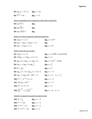 Logaritmo
Página 7 de 7
85) log3 (𝑥 − 1) = 2 Rta.: 𝑥 = 10
86) 4
2𝑥−3
5 = 64 Rta.: 𝑥 = 9
Aplicar propiedades de los logaritmos y desarrollar la expresión.
87) log
𝑥 𝑦 𝑧
𝑡
= Rta.:
88) log
4𝜋𝑅3
3
= Rta.:
89) log 𝑥√4√𝑧 = Rta.:
Reducir a la mínima expresión aplicando logaritmos:
90) 2 log 𝑥 + 1 = 4 Rta.: 𝑥 = 103 2
⁄
91) log 𝑥 − log 𝑦 + 2 log 𝑧 − 2 = Rta.:
92) log 𝑥 − 2 log 𝑥 + 1 = Rta.: 𝑥 = 10
Hallar el valor de x que verifica:
93) 2 log 𝑥 + 1 = 4 Rta.: 𝑥 = 10√10 ≈ 31,6227766
94) 10 log5 𝑥 − 5 log5 𝑥 + 5 = 0 Rta.: 𝑥 = 5
95) log0,5 8 = log0,5 𝑥 + log0,5 2𝑥 Rta.: 𝑥 = 0,5−
1
2, S: {⊘}
96) log3 𝑥 = log3 5 + log3
1
2
Rta.: 𝑥 =
5
2
97) 81 =
1
3𝑥−1 Rta.: 𝑥 = 4
98) log12 (𝑥 − 5) + log12 (𝑥 − 5) = 2 Rta.: 𝑥 = −3
99) log1
7
𝑥 + log1
7
(5𝑥 − 28) = −2 Rta.: 𝑥1 = 7; 𝑥2 = −
7
5
100) 2𝑥+3
− 2𝑥+5
+ 3 = 0 Rta.: 𝑥 = −3
101) 125:
1
53𝑥 = 25𝑥−2
Rta.: 𝑥 = −7
102) 23𝑥
∙ 2 = 4𝑥
∙ 45
Rta.: 𝑥 = 9
103) (
9
4
)
−
1
2
𝑥2
=
2
3
∙ (
8
27
)
𝑥−1
Rta.: 𝑥1 = 2; 𝑥2 = 1
Resolver las siguientes ecuaciones exponenciales:
104) 4𝑥
=
1
16
Rta.: 𝑥 = −2
105) 5−𝑥
= 125 Rta.: 𝑥 = −3
106) 3 ∙ 2𝑥+3
= 12 Rta.: 𝑥 = −1
107) 3𝑥
+ 3𝑥+1
= 36 Rta.: 𝑥 = 2
 