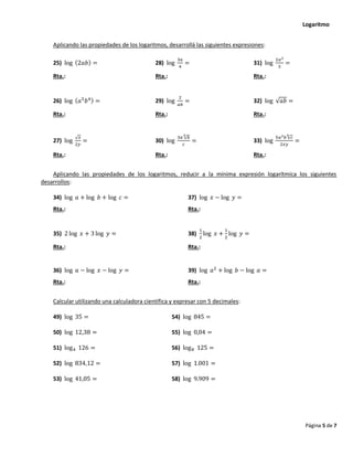Logaritmo
Página 5 de 7
Aplicando las propiedades de los logaritmos, desarrollá las siguientes expresiones:
25) log (2𝑎𝑏) = 28) log
3𝑎
4
= 31) log
2𝑎2
3
=
Rta.: Rta.: Rta.:
26) log (𝑎5
𝑏4) = 29) log
2
𝑎𝑏
= 32) log √𝑎𝑏 =
Rta.: Rta.: Rta.:
27) log
√𝑥
2𝑦
= 30) log
3𝑎 √𝑏
3
𝑐
= 33) log
5𝑎2𝑏 √𝑐
4
2𝑥𝑦
=
Rta.: Rta.: Rta.:
Aplicando las propiedades de los logaritmos, reducir a la mínima expresión logarítmica los siguientes
desarrollos:
34) log 𝑎 + log 𝑏 + log 𝑐 = 37) log 𝑥 − log 𝑦 =
Rta.: Rta.:
35) 2 log 𝑥 + 3 log 𝑦 = 38)
1
2
log 𝑥 +
1
2
log 𝑦 =
Rta.: Rta.:
36) log 𝑎 − log 𝑥 − log 𝑦 = 39) log 𝑎2
+ log 𝑏 − log 𝑎 =
Rta.: Rta.:
Calcular utilizando una calculadora científica y expresar con 5 decimales:
49) log 35 = 54) log 845 =
50) log 12,38 = 55) log 0,04 =
51) log4 126 = 56) log8 125 =
52) log 834,12 = 57) log 1.001 =
53) log 41,05 = 58) log 9.909 =
 