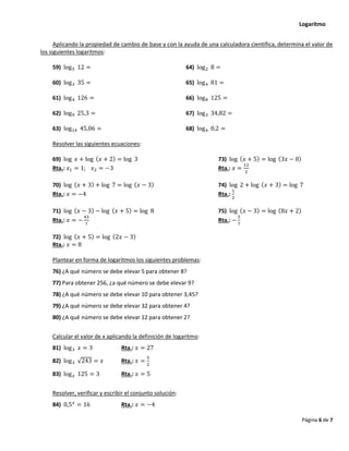 Logaritmo
Página 6 de 7
Aplicando la propiedad de cambio de base y con la ayuda de una calculadora científica, determina el valor de
los siguientes logaritmos:
59) log5 12 = 64) log2 8 =
60) log3 35 = 65) log4 81 =
61) log4 126 = 66) log8 125 =
62) log9 25,3 = 67) log3 34,82 =
63) log14 45,06 = 68) log4 0,2 =
Resolver las siguientes ecuaciones:
69) log 𝑥 + log (𝑥 + 2) = log 3 73) log (𝑥 + 5) = log (3𝑥 − 8)
Rta.: 𝑥1 = 1; 𝑥2 = −3 Rta.: 𝑥 =
13
2
70) log (𝑥 + 3) + log 7 = log (𝑥 − 3) 74) log 2 + log (𝑥 + 3) = log 7
Rta.: 𝑥 = −4 Rta.:
1
2
71) log (𝑥 − 3) − log (𝑥 + 5) = log 8 75) log (𝑥 − 3) = log (8𝑥 + 2)
Rta.: 𝑥 = −
43
7
Rta.: −
5
7
72) log (𝑥 + 5) = log (2𝑥 − 3)
Rta.: 𝑥 = 8
Plantear en forma de logaritmos los siguientes problemas:
76) ¿A qué número se debe elevar 5 para obtener 8?
77) Para obtener 256, ¿a qué número se debe elevar 9?
78) ¿A qué número se debe elevar 10 para obtener 3,45?
79) ¿A qué número se debe elevar 32 para obtener 4?
80) ¿A qué número se debe elevar 12 para obtener 2?
Calcular el valor de x aplicando la definición de logaritmo:
81) log3 𝑥 = 3 Rta.: 𝑥 = 27
82) log3 √243 = 𝑥 Rta.: 𝑥 =
5
2
83) log𝑥 125 = 3 Rta.: 𝑥 = 5
Resolver, verificar y escribir el conjunto solución:
84) 0,5𝑥
= 16 Rta.: 𝑥 = −4
 