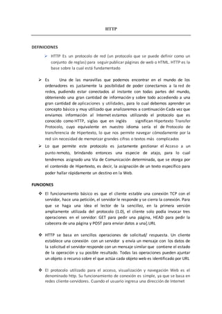 HTTP
DEFINICIONES
 HTTP Es un protocolo de red (un protocolo que se puede definir como un
conjunto de reglas) para seguir publicar páginas de web o HTML. HTTP es la
base sobre la cual está fundamentado
 Es Una de las maravillas que podemos encontrar en el mundo de los
ordenadores es justamente la posibilidad de poder conectarnos a la red de
redes, pudiendo estar conectados al instante con todas partes del mundo,
obteniendo una gran cantidad de información y sobre todo accediendo a una
gran cantidad de aplicaciones y utilidades, para lo cual debemos aprender un
concepto básico y muy utilizado que analizaremos a continuación Cada vez que
enviamos información al Internet estamos utilizando el protocolo que es
conocido como HTTP, siglas que en inglés significan Hipertexto Transfer
Protocolo, cuyo equivalente en nuestro idioma sería el de Protocolo de
transferencia de Hipertexto, lo que nos permite navegar cómodamente por la
red sin necesidad de memorizar grandes cifras o textos más complicados
 Lo que permite este protocolo es justamente gestionar el Acceso a un
punto remoto, brindando entonces una especie de atajo, para lo cual
tendremos asignado una Vía de Comunicación determinada, que se otorga por
el contenido de Hipertexto, es decir, la asignación de un texto específico para
poder hallar rápidamente un destino en la Web.
FUNCIONES
 El funcionamiento básico es que el cliente estable una conexión TCP con el
servidor, hace una petición, el servidor le responde y se cierra la conexión. Para
que se haga una idea el lector de la sencillez, en la primera versión
ampliamente utilizada del protocolo (1.0), el cliente solo podía invocar tres
operaciones en el servidor: GET para pedir una página, HEAD para pedir la
cabecera de una página y POST para enviar datos a una].URL
 HTTP se basa en sencillos operaciones de solicitud/ respuesta. Un cliente
establece una conexión con un servidor y envía un mensaje con los datos de
la solicitud el servidor responde con un mensaje similar que contiene el estado
de la operación y su posible resultado. Todas las operaciones pueden ajuntar
un objeto o recurso sobre el que actúa cada objeto web es identificado por URL
 El protocolo utilizado para el acceso, visualización y navegación Web es el
denominado http. Su funcionamiento de conexión es simple, ya que se basa en
redes cliente-servidores. Cuando el usuario ingresa una dirección de Internet
 