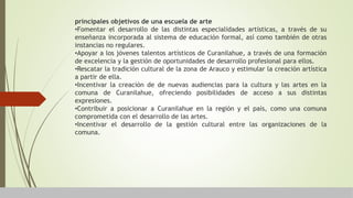 principales objetivos de una escuela de arte
•Fomentar el desarrollo de las distintas especialidades artísticas, a través de su
enseñanza incorporada al sistema de educación formal, así como también de otras
instancias no regulares.
•Apoyar a los jóvenes talentos artísticos de Curanilahue, a través de una formación
de excelencia y la gestión de oportunidades de desarrollo profesional para ellos.
•Rescatar la tradición cultural de la zona de Arauco y estimular la creación artística
a partir de ella.
•Incentivar la creación de de nuevas audiencias para la cultura y las artes en la
comuna de Curanilahue, ofreciendo posibilidades de acceso a sus distintas
expresiones.
•Contribuir a posicionar a Curanilahue en la región y el país, como una comuna
comprometida con el desarrollo de las artes.
•Incentivar el desarrollo de la gestión cultural entre las organizaciones de la
comuna.
 
