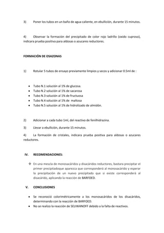 3)

Poner los tubos en un baño de agua caliente, en ebullición, durante 15 minutos.

4)
Observar la formación del precipitado de color rojo ladrillo (oxido cuproso),
indicara prueba positiva para aldosas o azucares reductores.

FORMACIÓN DE OSAZONAS

1)

Rotular 5 tubos de ensayo previamente limpios y secos y adicionar 0.5ml de :

Tubo N.1 solución al 1% de glucosa.
Tubo N.2 solución al 1% de sacarosa
Tubo N.3 solución al 1% de fructuosa
Tubo N.4 solución al 1% de maltosa
Tubo N.5 solución al 1% de hidrolizado de almidón.

2)

Adicionar a cada tubo 1ml, del reactivo de fenilhidrazina.

3)

Llevar a ebullición, durante 15 minutos.

4)
La formación de cristales, indicara prueba positiva para aldosas o azucares
reductores.

IV.

RECOMENDACIONES:

 En una mescla de monosacáridos y disacáridos reductores, bastara precipitar el
primer precipitadoque aparezca que corresponderá al monosacárido y esperar
la precipitación de un nuevo precipitado que si existe corresponderá al
disacárido, aplicando la reacción de BARFOED.
V.

CONCLUSIONES
Se reconoció colorimétricamente a los monosacáridos de los disacáridos,
determinando con la reacción de BARFOED.
No se realizo la reacción de SELIWANOFF debido a la falta de reactivos.

 