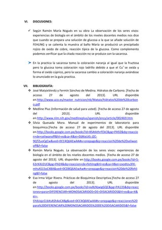 VI.

DISCUSIONES:

 Según Ramón María Nogués en su obra La observación de los seres vivos:
experiencias de biología en el ámbito de los niveles docentes medios nos dice
que cuando se prepara una solución de glucosa a la que se añade solución de
FEHLING y se calienta la muestra al baño María se producirá un precipitado
rojizo de oxido de cobre, reacción típica de la glucosa. Como complemento
podemos verificar que la citada reacción no se produce con la sacarosa.
En la practica la sacarosa tomo la coloración naranja al igual que la fructosa
pero la glucosa toma coloración rojo ladrillo debido a que el Cu + se oxida y
forma el oxido cúprico, pero la sacarosa cambio a coloración naranja aviándose
lo anunciado en la guía practica.
VII. BIBLIOGRAFÍA:
 José MataixVerdú y Fermín Sánchez de Medina. Hidratos de Carbono. [Fecha de
acceso
27
de
agosto
del
2013].
URL
disponible
en:http://www.uco.es/master_nutricion/nb/Mataix/hidratos%20de%20carbon
o.pdf
 Medline Plus (Información de salud para usted). [Fecha de acceso 27 de agosto
del
2013].
URL
disponible
en:http://www.nlm.nih.gov/medlineplus/spanish/ency/article/002469.htm
 Silvia Quesada Mora. Manual de experimentos de laboratorio para
bioquímica.[Fecha de acceso 27 de agosto del 2013]. URL disponible
en:http://books.google.com.pe/books?id=8SAtkthrFEkC&pg=PA92&dq=reaccio
n+de+seliwanoff&hl=es&sa=X&ei=DjMaUtS-JZC9QTZuoCgCw&ved=0CC4Q6AEwAA#v=onepage&q=reaccion%20de%20seliwan
off&f=false
 Ramón María Nogués. La observación de los seres vivos: experiencias de
biología en el ámbito de los niveles docentes medios. [Fecha de acceso 27 de
agosto del 2013]. URL disponible en:http://books.google.com.pe/books?id=563rXiXJ2UC&pg=PA24&dq=reaccion+de+fehling&hl=es&sa=X&ei=zxodUu3FKmhsAS15oC4BA&ved=0CD8Q6AEwAw#v=onepage&q=reaccion%20de%20fehli
ng&f=false
 Eva Irma Véjar Rivera. Prácticas de Bioquímica Descriptiva.[Fecha de acceso 27
de
agosto
del
2013].
URL
disponible
en:http://books.google.com.pe/books?id=xv8LNjwigGQC&pg=PA135&dq=reacc
iones+para+DIFERENCIAR+MONOSACARIDOS+DE+DISACARIDOS&hl=es&sa=X&
ei=SYdUqjcCcbXsASh4oCABg&ved=0CC4Q6AEwAA#v=onepage&q=reacciones%20
para%20DIFERENCIAR%20MONOSACARIDOS%20DE%20DISACARIDOS&f=false

 