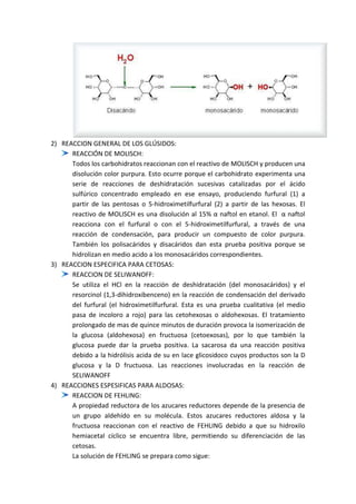 2) REACCION GENERAL DE LOS GLÚSIDOS:
REACCIÓN DE MOLISCH:
Todos los carbohidratos reaccionan con el reactivo de MOLISCH y producen una
disolución color purpura. Esto ocurre porque el carbohidrato experimenta una
serie de reacciones de deshidratación sucesivas catalizadas por el ácido
sulfúrico concentrado empleado en ese ensayo, produciendo furfural (1) a
partir de las pentosas o 5-hidroximetilfurfural (2) a partir de las hexosas. El
reactivo de MOLISCH es una disolución al 15% α naftol en etanol. El α naftol
reacciona con el furfural o con el 5-hidroximetilfurfural, a través de una
reacción de condensación, para producir un compuesto de color purpura.
También los polisacáridos y disacáridos dan esta prueba positiva porque se
hidrolizan en medio acido a los monosacáridos correspondientes.
3) REACCION ESPECIFICA PARA CETOSAS:
REACCION DE SELIWANOFF:
Se utiliza el HCl en la reacción de deshidratación (del monosacáridos) y el
resorcinol (1,3-dihidroxibenceno) en la reacción de condensación del derivado
del furfural (el hidroximetilfurfural. Esta es una prueba cualitativa (el medio
pasa de incoloro a rojo) para las cetohexosas o aldohexosas. El tratamiento
prolongado de mas de quince minutos de duración provoca la isomerización de
la glucosa (aldohexosa) en fructuosa (cetoexosas), por lo que también la
glucosa puede dar la prueba positiva. La sacarosa da una reacción positiva
debido a la hidrólisis acida de su en lace glicosidoco cuyos productos son la D
glucosa y la D fructuosa. Las reacciones involucradas en la reacción de
SELIWANOFF
4) REACCIONES ESPESIFICAS PARA ALDOSAS:
REACCION DE FEHLING:
A propiedad reductora de los azucares reductores depende de la presencia de
un grupo aldehído en su molécula. Estos azucares reductores aldosa y la
fructuosa reaccionan con el reactivo de FEHLING debido a que su hidroxilo
hemiacetal cíclico se encuentra libre, permitiendo su diferenciación de las
cetosas.
La solución de FEHLING se prepara como sigue:

 