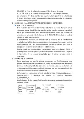 SOLUCION A: 17.3g de sulfato de cobre en 250cc de agua destilada.
SOLUCION B: 86.5g de tartrato sódico potásico en 125cc de agua destilada.
Las soluciones A y B se guardan por separado. Para construir la solución de
FEHLING se mezclan ambas soluciones inmediatamente antes de su utilización,
realizándose a partes iguales.
5) REACCIONES PARA DIFERENCIAR MONOSACARIDOS DE DISACARIDOS:
REACCION DE BARFOED
Esta reacción identifica carbohidratos reductores y puede distinguir entre
monosacáridos y disacáridos. La reacción utiliza reactivo oxidante mas débil,
por lo que las condiciones de la reacción son mas bien ácidas que alcalinas. Es
una reacción un poco más lenta que la de FEHLING. El reactivo es acetato
cúprico en acido acético diluido.
El carbohidrato reductor, al contacto con el reactivo, da el característico
resultado rojo ladrillo. Los monosacáridos reductores dan la reacción positiva
en poco tiempo (de 2 a 5 minutos) mientras que los disacáridos reductores la
dan positiva pero más lentamente (de 5 a 10 minutos).
Es una mescla de monosacáridos y disacáridos reductoras, bastara filtrar el
primer precipitado que aparezca, que corresponderá al monosacárido y esperar
la formación de un nuevo precipitado que si existe, corresponderá al
disacárido.
6) FORMACION DE OSAZONAS:
Como aldehídos que son las aldosas reaccionan con fenilhidratacina para
generar fenilhidratacina. Si se emplea un exceso de fenilhidratacina, la reacción
continua hasta dar productos conocidos como osazonas que contienen dos
residuos de fenilhidracina por molécula, mientras que una tercera molécula del
reactivo se convierte en anilina y amoniaco.
La formación de osazonas no se limita a carbohidratos, si no que es típica de αhidroxialdehidos y –cetonas en general por ejemplo benzoina,
C6H5CHOHCOC6H3
La eliminación de los grupos fenilhidracina genera compuestos dicarbonilicos
llamados ozonas.

 