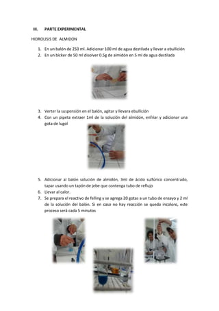 III.

PARTE EXPERIMENTAL

HIDROLISIS DE ALMIDON
1. En un balón de 250 ml. Adicionar 100 ml de agua destilada y llevar a ebullición
2. En un bicker de 50 ml disolver 0.5g de almidón en 5 ml de agua destilada

3. Verter la suspensión en el balón, agitar y llevara ebullición
4. Con un pipeta extraer 1ml de la solución del almidón, enfriar y adicionar una
gota de lugol

5. Adicionar al balón solución de almidón, 3ml de ácido sulfúrico concentrado,
tapar usando un tapón de jebe que contenga tubo de reflujo
6. Llevar al calor.
7. Se prepara el reactivo de felling y se agrega 20 gotas a un tubo de ensayo y 2 ml
de la solución del balón. Si en caso no hay reacción se queda incoloro, este
proceso será cada 5 minutos

 