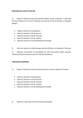 REACCIÓN DEL LICOR DE FHELING

1)
Rotular 5 tubos de ensayo previamente limpios y secos y adicionar a cada tubo
0.5ml de Fehling A y 0.5 ml de Fehling B, para formar el licor de Fehling, y enseguida
agregar:

TuboN.1 solución al 1% de glucosa.
Tubo N.2 solución al 1% de sacarosa
Tubo N.3 solución al 1% de fructuosa
Tubo N.4 solución al 1% de maltosa
Tubo N.5 solución al 1% de hidrolizado de almidón.

2)

Poner los tubos en un baño de agua caliente (50.C) por un tiempo de 5 minutos.

3)
Observar la formación de precipitado de color rojo ladrillo (oxido cuproso),
indicara prueba positiva para azucares reductores (aldosas).

REACCIÓN DE BARFOED

1)

Rotular 5 tubos de ensayo previamente limpios y secos y adicionar 0.5ml de :

Tubo N.1 solución al 1% de glucosa.
Tubo N.2 solución al 1% de sacarosa
Tubo N.3 solución al 1% de fructuosa
Tubo N.4 solución al 1% de maltosa
Tubo N.5 solución al 1% de hidrolizado de almidón.

2)

Adicionar a cada tubo 0.5ml del reactivo de barfoed.

 