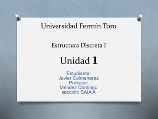 Universidad Fermín Toro 
Estructura Discreta I 
Unidad 1 
Estudiante: 
Javier Colmenares 
Profesor: 
Méndez Domingo 
sección: SAIA A 
 