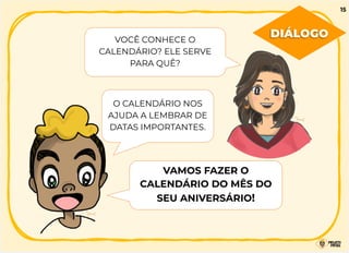 VOCÊ CONHECE O
CALENDÁRIO? ELE SERVE
PARA QUÊ?
O CALENDÁRIO NOS
AJUDA A LEMBRAR DE
DATAS IMPORTANTES.
VAMOS FAZER O
CALENDÁRIO DO MÊS DO
SEU ANIVERSÁRIO!
15
DIÁLOGO
 