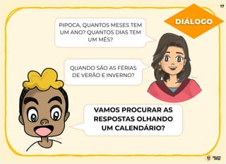 PIPOCA, QUANTOS MESES TEM
UM ANO? QUANTOS DIAS TEM
UM MÊS?
QUANDO SÃO AS FÉRIAS
DE VERÃO E INVERNO?
VAMOS PROCURAR AS
RESPOSTAS OLHANDO
UM CALENDÁRIO?
DIÁLOGO
17
 