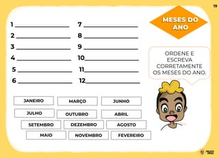 MESES DO
ANO
MARÇO
JANEIRO
FEVEREIRO
ABRIL
1 _________________
ORDENE E
ESCREVA
CORRETAMENTE
OS MESES DO ANO.
MAIO
JUNHO
JULHO
AGOSTO
SETEMBRO
OUTUBRO
NOVEMBRO
DEZEMBRO
2 _________________
3 _________________
4 _________________
5 _________________
6 _________________
7 _________________
8 _________________
9 _________________
10_________________
11_________________
12_________________
19
 