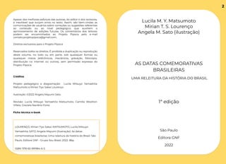Apesar dos melhores esforços das autoras, do editor e dos revisores,
é inevitável que surjam erros no texto. Assim, são bem-vindas as
comunicações de usuários sobre correções ou sugestões referentes
ao conteúdo ou ao nível pedagógico que auxiliem o
aprimoramento de edições futuras. Os comentários dos leitores
podem ser encaminhados ao Projeto Pipoca pelo e-mail
contato.projetopipoca@gmail.com.
Direitos exclusivos para o Projeto Pipoca
Reservados todos os direitos. É proibida a duplicação ou reprodução
deste volume, no todo ou em parte, sob quaisquer formas ou
quaisquer meios (eletrônicos, mecânicos, gravação, fotocópia,
distribuição na internet ou outros), sem permissão expressa do
Projeto Pipoca.
Créditos
Projeto pedagógico e diagramação: Lucila Mitsuyo Yamashita
Matsumoto e Mirian Tiyo Sakai Lourenço.
Ilustração: ©2022 Angela Mayumi Sato.
Revisão: Lucila Mitsuyo Yamashita Matsumoto, Camilla Wootton
Villela, Graziela Naclério Forte.
Ficha técnica e-book
LOURENÇO, Mirian Tiyo Sakai; MATSUMOTO, Lucila Mitsuyo
Yamashita; SATO, Angela Mayumi (ilustração). As datas
comemorativas brasileiras. Uma releitura da história do Brasil. São
Paulo, Editora GNF - Grupo Sou Brasil, 2022. 86p.
ISBN: 978-65-991984-6-5
Lucila M. Y. Matsumoto
Mirian T. S. Lourenço
Angela M. Sato (ilustração)
AS DATAS COMEMORATIVAS
BRASILEIRAS
UMA RELEITURA DA HISTÓRIA DO BRASIL
1ª edição
São Paulo
Editora GNF
2022
2
 