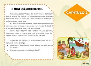CAPÍTULO 2
O ANIVERSÁRIO DO BRASIL
Professor, você conhece o dia do aniversário do Brasil?
Pois é, a data em que os portugueses chegaram às terras
brasileiras indica o início de uma construção histórica e
cultural para o nosso país.
Há muitas teorias e reﬂexões sobre esse dia, mas assim
como o nascimento de uma criança é um marco, 22 de abril
é um dia importante para a nação brasileira.
Aqui o nosso objetivo não é entrar em juízo de valor,
queremos trazer motivos para que uma data possa ser
importante na vida de uma criança ou de um país.
Sugestões de perguntas norteadoras para iniciar a
conversa com a criança:
● Onde você mora? Qual o nome do país em que nasceu
ou mora?
● Quando começou a história do Brasil?
22
 