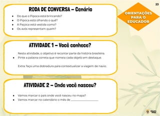 ● Do que o Pipoca está brincando?
● O Pipoca está olhando o quê?
● A Paçoca está vestida como?
● Os avós representam quem?
RODA DE CONVERSA - Cenário
ATIVIDADE 1 - Você conhece?
ATIVIDADE 2 - Onde você nasceu?
Nesta atividade, o objetivo é recontar parte da história brasileira.
● Pinte a palavra correta que nomeia cada objeto em destaque.
Extra: faça uma dobradura para contextualizar a viagem de navio.
● Vamos marcar o país onde você nasceu no mapa?
● Vamos marcar no calendário o mês de ____________________
23
ORIENTAÇÕES
PARA O
EDUCADOR
 