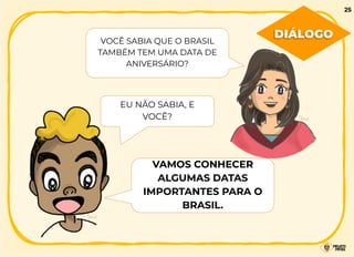 VOCÊ SABIA QUE O BRASIL
TAMBÉM TEM UMA DATA DE
ANIVERSÁRIO?
EU NÃO SABIA, E
VOCÊ?
VAMOS CONHECER
ALGUMAS DATAS
IMPORTANTES PARA O
BRASIL.
DIÁLOGO
25
 