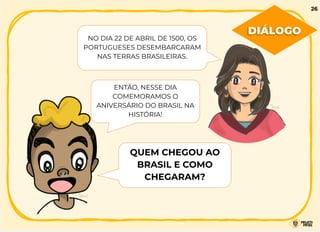 NO DIA 22 DE ABRIL DE 1500, OS
PORTUGUESES DESEMBARCARAM
NAS TERRAS BRASILEIRAS.
ENTÃO, NESSE DIA
COMEMORAMOS O
ANIVERSÁRIO DO BRASIL NA
HISTÓRIA!
QUEM CHEGOU AO
BRASIL E COMO
CHEGARAM?
DIÁLOGO
26
 