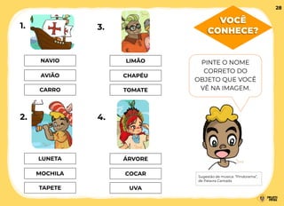 VOCÊ
CONHECE?
NAVIO
AVIÃO
CARRO
LUNETA
MOCHILA
TAPETE
LIMÃO
CHAPÉU
TOMATE
ÁRVORE
COCAR
UVA
1.
2.
3.
4.
PINTE O NOME
CORRETO DO
OBJETO QUE VOCÊ
VÊ NA IMAGEM.
Sugestão de música: “Pindorama”,
de Palavra Cantada
28
 