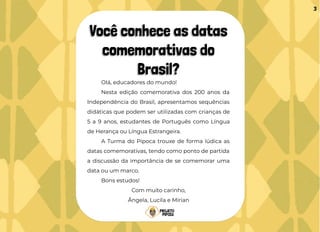 Você conhece as datas
comemorativas do
Brasil?
Olá, educadores do mundo!
Nesta edição comemorativa dos 200 anos da
Independência do Brasil, apresentamos sequências
didáticas que podem ser utilizadas com crianças de
5 a 9 anos, estudantes de Português como Língua
de Herança ou Língua Estrangeira.
A Turma do Pipoca trouxe de forma lúdica as
datas comemorativas, tendo como ponto de partida
a discussão da importância de se comemorar uma
data ou um marco.
Bons estudos!
Com muito carinho,
Ângela, Lucila e Mirian
3
 