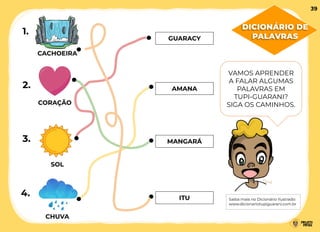 CORAÇÃO
MANGARÁ
CACHOEIRA
ITU
GUARACY
SOL
CHUVA
AMANA
1.
2.
3.
4.
VAMOS APRENDER
A FALAR ALGUMAS
PALAVRAS EM
TUPI-GUARANI?
SIGA OS CAMINHOS.
Saiba mais no Dicionário Ilustrado:
www.dicionariotupiguarani.com.br
DICIONÁRIO DE
PALAVRAS
39
 