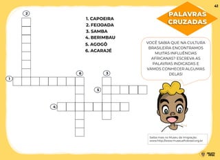 4. BERIMBAU
5. AGOGÔ
2. FEIJOADA
1. CAPOEIRA
3. SAMBA
6. ACARAJÉ
VOCÊ SABIA QUE NA CULTURA
BRASILEIRA ENCONTRAMOS
MUITAS INFLUÊNCIAS
AFRICANAS? ESCREVA AS
PALAVRAS INDICADAS E
VAMOS CONHECER ALGUMAS
DELAS!
Saiba mais no Museu da Imigração:
www.http://www.museuafrobrasil.org.br
1
2
4
6 3
5
41
PALAVRAS
CRUZADAS
 