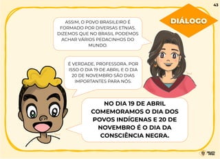 ASSIM, O POVO BRASILEIRO É
FORMADO POR DIVERSAS ETNIAS.
DIZEMOS QUE NO BRASIL PODEMOS
ACHAR VÁRIOS PEDACINHOS DO
MUNDO.
É VERDADE, PROFESSORA. POR
ISSO O DIA 19 DE ABRIL E O DIA
20 DE NOVEMBRO SÃO DIAS
IMPORTANTES PARA NÓS.
NO DIA 19 DE ABRIL
COMEMORAMOS O DIA DOS
POVOS INDÍGENAS E 20 DE
NOVEMBRO É O DIA DA
CONSCIÊNCIA NEGRA.
DIÁLOGO
43
 