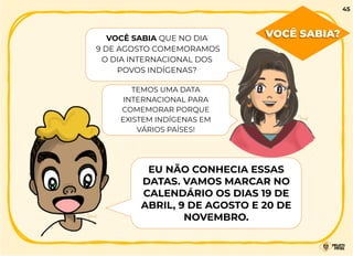 VOCÊ SABIA QUE NO DIA
9 DE AGOSTO COMEMORAMOS
O DIA INTERNACIONAL DOS
POVOS INDÍGENAS?
TEMOS UMA DATA
INTERNACIONAL PARA
COMEMORAR PORQUE
EXISTEM INDÍGENAS EM
VÁRIOS PAÍSES!
EU NÃO CONHECIA ESSAS
DATAS. VAMOS MARCAR NO
CALENDÁRIO OS DIAS 19 DE
ABRIL, 9 DE AGOSTO E 20 DE
NOVEMBRO.
VOCÊ SABIA?
45
 