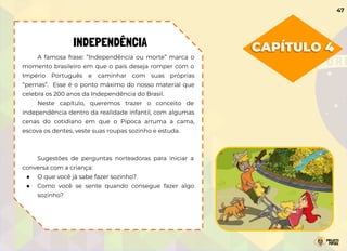 CAPÍTULO 4
INDEPENDÊNCIA
A famosa frase: “Independência ou morte” marca o
momento brasileiro em que o país deseja romper com o
Império Português e caminhar com suas próprias
“pernas”. Esse é o ponto máximo do nosso material que
celebra os 200 anos da Independência do Brasil.
Neste capítulo, queremos trazer o conceito de
independência dentro da realidade infantil, com algumas
cenas do cotidiano em que o Pipoca arruma a cama,
escova os dentes, veste suas roupas sozinho e estuda.
Sugestões de perguntas norteadoras para iniciar a
conversa com a criança:
● O que você já sabe fazer sozinho?
● Como você se sente quando consegue fazer algo
sozinho?
47
 