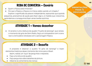 ● Quem o Pipoca está imitando?
● Por que o Pipoca, a Paçoca e o Cacau estão usando um chapéu?
Explore o signiﬁcado da palavra independente, explicando que quando
pequenos, precisamos de ajuda para fazer algo e, à medida que crescemos,
aprendemos e conseguimos fazer várias tarefas sozinhos.
RODA DE CONVERSA - Cenário
ATIVIDADE 1 - Vamos desenhar
ATIVIDADE 2 - Desafio
● O cenário é uma releitura do quadro “O grito do Ipiranga”, que retrata
o momento do grito de Dom Pedro. Faça um comparativo com a cena
real e a brincadeira retratada com o personagem Pipoca.
A proposta é observar o quadro “O grito do Ipiranga” e trazer
elementos históricos desse momento tão único para o Brasil.
Assim, realize um “quiz” de perguntas e respostas.
● Faça uma leitura do quadro.
● Faça perguntas sobre detalhes da pintura.
● Observe os comentários da criança.
ORIENTAÇÕES
PARA O
EDUCADOR
48
 
