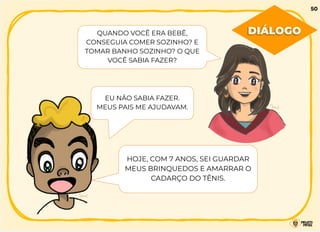 QUANDO VOCÊ ERA BEBÊ,
CONSEGUIA COMER SOZINHO? E
TOMAR BANHO SOZINHO? O QUE
VOCÊ SABIA FAZER?
EU NÃO SABIA FAZER.
MEUS PAIS ME AJUDAVAM.
HOJE, COM 7 ANOS, SEI GUARDAR
MEUS BRINQUEDOS E AMARRAR O
CADARÇO DO TÊNIS.
DIÁLOGO
50
 