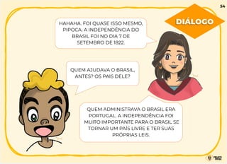 HAHAHA. FOI QUASE ISSO MESMO,
PIPOCA. A INDEPENDÊNCIA DO
BRASIL FOI NO DIA 7 DE
SETEMBRO DE 1822.
QUEM AJUDAVA O BRASIL,
ANTES? OS PAIS DELE?
QUEM ADMINISTRAVA O BRASIL ERA
PORTUGAL. A INDEPENDÊNCIA FOI
MUITO IMPORTANTE PARA O BRASIL SE
TORNAR UM PAÍS LIVRE E TER SUAS
PRÓPRIAS LEIS.
DIÁLOGO
54
 