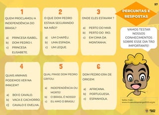 PERGUNTAS E
RESPOSTAS
O QUE DOM PEDRO
ESTAVA SEGURANDO
NA MÃO?
a) UM CHAPÉU.
b) UMA ESPADA.
c) UM LEQUE.
QUAIS ANIMAIS
PODEMOS VER NA
IMAGEM?
a) BOI E CAVALO.
b) VACA E CACHORRO.
c) CAVALO E OVELHA.
ONDE ELES ESTAVAM ?
a) PERTO DO MAR.
b) PERTO DO RIO.
c) EM CIMA DA
MONTANHA.
QUAL FRASE DOM PEDRO
GRITOU:
a) INDEPENDÊNCIA OU
MORTE!
b) O BRASIL É NOSSO!
c) EU AMO O BRASIL!
QUEM PROCLAMOU A
INDEPENDÊNCIA DO
BRASIL?
a) PRINCESA ISABEL.
b) DOM PEDRO I.
c) PRINCESA
ELISABETE.
DOM PEDRO ERA DE
ORIGEM:
a) AFRICANA.
b) PORTUGUESA.
c) ESPANHOLA.
1 2 3
4 5 6
Saiba mais:
www.museudoipiranga2022.org.br
VAMOS TESTAR
NOSSOS
CONHECIMENTOS
SOBRE ESSE DIA TÃO
IMPORTANTE!
57
 