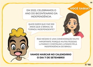 VOCÊ SABIA?
QUER DIZER QUE FAZ 200
ANOS QUE O BRASIL SE
TORNOU INDEPENDENTE?
ISSO MESMO! É UMA COMEMORAÇÃO MUITO
IMPORTANTE PORQUE MUITAS PESSOAS
LUTARAM E CONTINUAM LUTANDO PELA
INDEPENDÊNCIA DO BRASIL!
VAMOS MARCAR NO CALENDÁRIO
O DIA 7 DE SETEMBRO!
58
EM 2022, CELEBRAMOS O
ANO DO BICENTENÁRIO DA
INDEPENDÊNCIA.
 