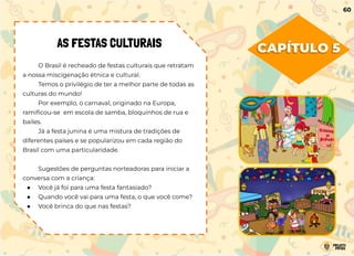 CAPÍTULO 5
AS FESTAS CULTURAIS
O Brasil é recheado de festas culturais que retratam
a nossa miscigenação étnica e cultural.
Temos o privilégio de ter a melhor parte de todas as
culturas do mundo!
Por exemplo, o carnaval, originado na Europa,
ramiﬁcou-se em escola de samba, bloquinhos de rua e
bailes.
Já a festa junina é uma mistura de tradições de
diferentes países e se popularizou em cada região do
Brasil com uma particularidade.
Sugestões de perguntas norteadoras para iniciar a
conversa com a criança:
● Você já foi para uma festa fantasiado?
● Quando você vai para uma festa, o que você come?
● Você brinca do que nas festas?
60
 