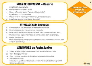 CENÁRIO 1 - CARNAVAL
● Em qual festa o Pipoca está?
● Qual é a fantasia que o Pipoca está vestindo?
CENÁRIO 2 - FESTA JUNINA
● O que você vê na imagem? Comida, brincadeiras etc.
● Essa festa acontece de dia ou de noite?
RODA DE CONVERSA - Cenário
ATIVIDADES de Carnaval
ATIVIDADES de Festa Junina
1) Vamos contar a quantidade de itens carnavalescos.
2) Onomatopeias dos instrumentos musicais.
● Dica: coloque marchinhas de carnaval para contextualizar a festa.
● Outras ideias: faça uma máscara carnavalesca com as crianças.
● Playlist de músicas:
https://open.spotify.com/playlist/3rjPm4WDEHpVChemPVLd70?si=opEAvW
m-TOeV-3xO3MHXVw
1) Leia a letra da música e relacione com algum item da cena.
2) Hora do caça-palavras.
● Dica: coloque músicas de festa junina para contextualizar.
● Playlist de músicas:
https://open.spotify.com/playlist/1aecrH5AkPGMJIqZFn2tZt?si=wgm26M
XcRBmeykrBlitbWQ
61
ORIENTAÇÕES
PARA O
EDUCADOR
 