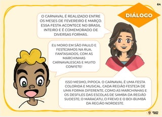 O CARNAVAL É REALIZADO ENTRE
OS MESES DE FEVEREIRO E MARÇO.
ESSA FESTA ACONTECE NO BRASIL
INTEIRO E É COMEMORADO DE
DIVERSAS FORMAS.
EU MORO EM SÃO PAULO E
FESTEJAMOS NA RUA,
FANTASIADOS, COM AS
MARCHINHAS
CARNAVALESCAS E MUITO
CONFETE!
DIÁLOGO
64
ISSO MESMO, PIPOCA. O CARNAVAL É UMA FESTA
COLORIDA E MUSICAL. CADA REGIÃO FESTEJA DE
UMA FORMA DIFERENTE, COMO AS MARCHINHAS E
OS DESFILES DAS ESCOLAS DE SAMBA DA REGIÃO
SUDESTE; O MARACATU, O FREVO E O BOI-BUMBÁ
DA REGIÃO NORDESTE.
 