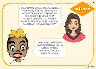O CARNAVAL ESTE ANO SERÁ NO DIA
1º DE MARÇO. AS FESTAS JUNINAS
ACONTECEM TODOS OS ANOS NO
MÊS DE JUNHO, UMA ÉPOCA
REPLETA DE COMIDAS TÍPICAS E
MÚSICAS TRADICIONAIS COMO “CAI,
CAI, BALÃO” E “PULA FOGUEIRA”.
EU ADORO TAMBÉM AS
COMIDAS TÍPICAS: MILHO
VERDE, PIPOCA,
PAMONHA, PAÇOCA E
MAÇÃ DO AMOR.
DIÁLOGO
67
 