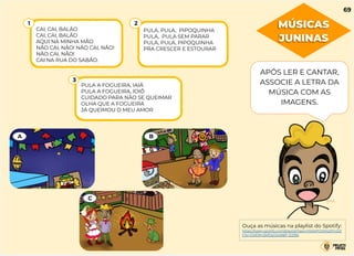 CAI, CAI, BALÃO
CAI, CAI, BALÃO
AQUI NA MINHA MÃO
NÃO CAI, NÃO! NÃO CAI, NÃO!
NÃO CAI, NÃO!
CAI NA RUA DO SABÃO.
1
PULA, PULA, PIPOQUINHA
PULA, PULA SEM PARAR
PULA, PULA, PIPOQUINHA
PRA CRESCER E ESTOURAR
2
PULA A FOGUEIRA, IAIÁ
PULA A FOGUEIRA, IOIÔ
CUIDADO PARA NÃO SE QUEIMAR
OLHA QUE A FOGUEIRA
JÁ QUEIMOU O MEU AMOR
3
A B
C
APÓS LER E CANTAR,
ASSOCIE A LETRA DA
MÚSICA COM AS
IMAGENS.
Ouça as músicas na playlist do Spotify:
https://open.spotify.com/playlist/1aecrH5AkPGMJIqZFn2tZ
t?si=OVE9m2kfQsOS49BF-D2l9A
MÚSICAS
JUNINAS
69
 