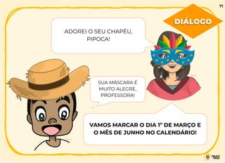 ADOREI O SEU CHAPÉU,
PIPOCA!
SUA MÁSCARA É
MUITO ALEGRE,
PROFESSORA!
VAMOS MARCAR O DIA 1º DE MARÇO E
O MÊS DE JUNHO NO CALENDÁRIO!
DIÁLOGO
71
 