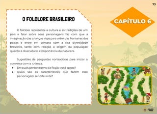 CAPÍTULO 6
O FOLCLORE BRASILEIRO
O folclore representa a cultura e as tradições de um
país e falar sobre seus personagens faz com que a
imaginação das crianças viaje para além das fronteiras dos
países e entre em contato com a rica diversidade
brasileira, tanto com relação à origem da população
quanto à diversidade e importância da natureza.
Sugestões de perguntas norteadoras para iniciar a
conversa com a criança:
● De quais personagens da ﬁcção você gosta?
● Quais são as características que fazem esse
personagem ser diferente?
73
 