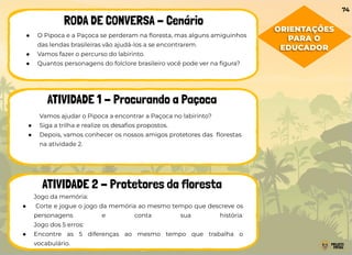 ● O Pipoca e a Paçoca se perderam na ﬂoresta, mas alguns amiguinhos
das lendas brasileiras vão ajudá-los a se encontrarem.
● Vamos fazer o percurso do labirinto.
● Quantos personagens do folclore brasileiro você pode ver na ﬁgura?
RODA DE CONVERSA - Cenário
ATIVIDADE 1 - Procurando a Paçoca
ATIVIDADE 2 - Protetores da floresta
Vamos ajudar o Pipoca a encontrar a Paçoca no labirinto?
● Siga a trilha e realize os desaﬁos propostos.
● Depois, vamos conhecer os nossos amigos protetores das ﬂorestas
na atividade 2.
Jogo da memória:
● Corte e jogue o jogo da memória ao mesmo tempo que descreve os
personagens e conta sua história.
Jogo dos 5 erros:
● Encontre as 5 diferenças ao mesmo tempo que trabalha o
vocabulário.
74
ORIENTAÇÕES
PARA O
EDUCADOR
 